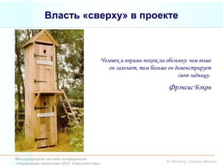 Власть «сверху» в проекте



                                         Человек и впрямь похож на обезьяну: чем выше
                                            он залезает, тем больше он демонстрирует
                                                                        свою задницу.
                                                                    Фрэнсис Бэкон




Международная он-лайн конференция
«Управление проектами 2012: открытия года»                         © PM-Drive, Vladimir Mikheev
 