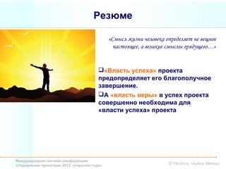 Резюме

                                             «Смысл жизни человека определяет не вещное
                                               настоящее, а великие смыслы грядущего…»


                                        «Власть успеха» проекта
                                        предопределяет его благополучное
                                        завершение.
                                        А «власть веры» в успех проекта
                                        совершенно необходима для
                                        «власти успеха» проекта




Международная он-лайн конференция
«Управление проектами 2012: открытия года»                          © PM-Drive, Vladimir Mikheev
 