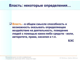 Власть: некоторые определения…




      Власть - в общем смысле способность и
       возможность оказывать определяющее
       воздействие на деятельность, поведение
       людей с помощью каких-либо средств - воли,
       авторитета, права, насилия и т.п.
                                              БЭС




Международная он-лайн конференция
«Управление проектами 2012: открытия года»   © PM-Drive, Vladimir Mikheev
 