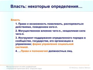 Власть: некоторые определения…


     Власть
        1. Право и возможность повелевать, распоряжаться
        действиями, поведением кого-л.
        2. Могущественное влияние чего-л., неодолимая сила
        чего-л.
        3. Инструмент поддержания определенного порядка в
        сообществе, государстве, его организации и
        управлении; форма управления социальной
        системой.
        4. …Права и полномочия должностных лиц.




Международная он-лайн конференция
«Управление проектами 2012: открытия года»    © PM-Drive, Vladimir Mikheev
 