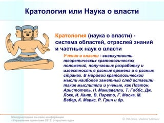 Кратология или Наука о власти


                             Кратология (наука о власти) -
                             система областей, отраслей знаний
                             и частных наук о власти
                                  Учения о власти - совокупность
                                  теоретических кратологических
                                  положений, получавших разработку и
                                  известность в разные времена и в разных
                                  странах. В мировой кратологической
                                  мысли наиболее заметный след оставили
                                  такие мыслители и ученые, как Платон,
                                  Аристотель, Н. Макиавелли, Т. Гоббс, Дж.
                                  Локк, И. Кант, В. Парето, Г. Моска, М.
                                  Вебер, К. Маркс, Р. Грин и др.



Международная он-лайн конференция
«Управление проектами 2012: открытия года»                  © PM-Drive, Vladimir Mikheev
 