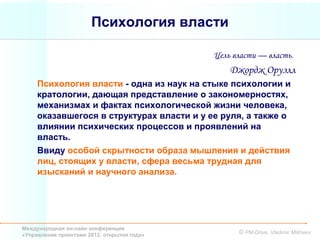 Психология власти

                                             Цель власти — власть.
                                                 Джордж Оруэлл
     Психология власти - одна из наук на стыке психологии и
     кратологии, дающая представление о закономерностях,
     механизмах и фактах психологической жизни человека,
     оказавшегося в структурах власти и у ее руля, а также о
     влиянии психических процессов и проявлений на
     власть.
     Ввиду особой скрытности образа мышления и действия
     лиц, стоящих у власти, сфера весьма трудная для
     изысканий и научного анализа.




Международная он-лайн конференция
«Управление проектами 2012: открытия года»         © PM-Drive, Vladimir Mikheev
 