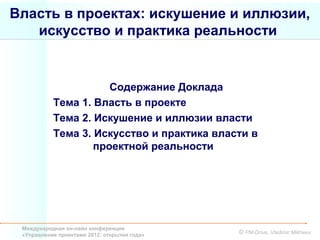 Власть в проектах: искушение и иллюзии,
   искусство и практика реальности


                      Содержание Доклада
           Тема 1. Власть в проекте
           Тема 2. Искушение и иллюзии власти
           Тема 3. Искусство и практика власти в
                   проектной реальности




 Международная он-лайн конференция
 «Управление проектами 2012: открытия года»   © PM-Drive, Vladimir Mikheev
 