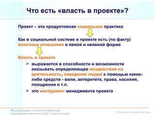 Что есть «власть в проекте»?

     Проект – это продуктивная социальная практика


     Как в социальной системе в проекте есть (по факту)
     властные отношения в явной и неявной форме


     Власть в проекте
         выражается в способности и возможности
          оказывать определяющее воздействие на
          деятельность, поведение людей с помощью каких-
          либо средств - воли, авторитета, права, насилия,
          поощрения и т.п.
         это инструмент менеджмента проекта



Международная он-лайн конференция
«Управление проектами 2012: открытия года»      © PM-Drive, Vladimir Mikheev
 