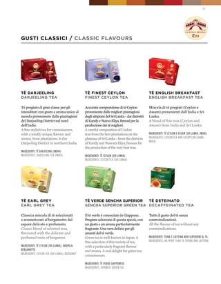 11




GUSTI CLASSICI / CLASSIC FLAVOURS




TÈ DARJEELING                                   TÈ FINEST CEYLON                                TÈ ENGLISH bREAkFAST
DARJEELING TEA                                  FINEST CEYLON TEA                               ENGLISH bREAkFAST TEA

Tè pregiato di gran classe per gli              Accurata composizione di tè Ceylon              Miscela di tè pregiati (Ceylon e
intenditori con gusto e aroma unico al          proveniente dalle migliori piantagioni          Assam) provenienti dall'India e Sri
mondo proveniente dalle piantagioni             degli altipiani del Sri Lanka - dai distretti   Lanka.
del Darjeeling District nel nord                di Kandy e Nueva Eliya, famosi per la           A blend of fine teas (Ceylon and
dell'India.                                     produzione dei tè migliori.                     Assam) from India and Sri Lanka.
A fine stylish tea for connoisseurs,            A careful composition of Ceylon
with a totally unique flavour and               teas from the best plantations on the           ingredienti: tè ceylon e assam (sri lanka, india)
aroma, from plantations in the                  plateaus of Sri Lanka - from the districts      ingredients: ceylon tea and assam (sri lanka,
                                                                                                india)
Darjeeling District in northern India.          of Kandy and Nuwara Eliya, famous for
                                                the production of the very best teas.
ingredienti: tè darjeeling (india)
ingredients: darjeeling tea (india)             ingredienti: tè ceylon (sri lanka)
                                                ingredients: ceylon tea (sri lanka)




TÈ EARL GREY                                    TÈ VERDE SENCHA SUpERIOR  TÈ DETEINATO
EARL GREY TEA                                   SENCHA SUpERIOR GREEN TEA DECAFFEINATED TEA

Classica miscela di tè selezionati              Il tè verde è conosciuto in Giappone.           Tutto il gusto del tè senza
e aromatizzati al bergamotto dal                Pregiata selezione di questa specie, con        controindicazioni.
sapore delicato e profumato.                    un gusto e un aroma particolarmente             All the flavour of tea without any
Classic blend of selected teas,                 fragrante. Una vera delizia per gli             contraindications.
flavoured with the delicate and                 amanti del tè verde.
perfumed taste of bergamot.                     Green tea is well-known in Japan. A             ingredienti: teina e caffeina non superiori al 1%
                                                fine selection of this variety of tea,          ingredients: no more than 1% theine and caffeine
ingredienti: tè ceylon (sri lanka), aromi al    with a particularly fragrant flavour
Bergamotto                                      and aroma. A real delight for green tea
ingredients: ceylon tea (sri lanka), Bergamot
                                                connoisseurs.

                                                ingredienti: tè verde giapponese
                                                ingredients: japanese green tea
 