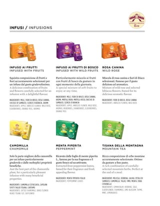 INFUSI / INFUSIONS




INFUSO AI FRUTTI                                   INFUSO AI FRUTTI DI bOSCO                          ROSA CANINA
INFUSED WITH FRUITS                                INFUSED WITH WILD FRUITS                           WILD ROSE

Squisita composizione di frutti e                  Particolarmente miscela ai frutti                  Miscela di rosa canina e fiori di ibisco
fiori accuratamente selezionati per                con frutti di bosco da gustare in                  selezionati. Famoso per il gusto
un infuso dal gusto gradevolissimo.                ogni momento della giornata.                       delizioso ed aromatico.
A delicious combination of fruits                  A special mixture of soft fruits to                Mixture of wild rose and selected
and flowers carefully selected for an              enjoy at any time.                                 hibiscus flowers. Famed for its
infusion with a delightful flavour.                                                                   delicious aromatic flavour.
                                                   ingredienti: mele, fiori di iBisco, rosa canina,
ingredienti: mele, fiori di iBisco, rosa canina,   aromi, mirtilli neri, mirtilli rossi, Bacche di    ingredienti: fiori di iBisco, rosa canina
coccole di samBuco, scorze d'arancia, aromi        samBuco, scorza d'arancia                          ingredients: hiBiscus flower, wild rose
ingredients: apple, hiBiscus flower, wild rose,    ingredients: apple, hiBiscus flower, wild rose,
elderBerries, orange peel, aromas                  aromas, BilBerries, cranBerries, elderBerries,
                                                   orange peel




CAMOMILLA                                          MENTA pIpERITA                                     TISANA DELLA MONTAGNA
CHAMOMILE                                          pEppERMINT                                         MOUNTAIN TEA

Solo la parte migliore della camomilla             Ricavato dalle foglie di mente piperita            Ricca composizione di erbe montane
per un infuso particolarmente                      L., famosa per la sua fragranza e il               accuratamente selezionate. Ottimo
gradevole e dalle molteplici proprietà             gusto fresco ed accattivante.                      da gustare a fine pasto.
benefiche.                                         Extracted from peppermint leaves,                  A rich combination of carefully-
Just the best part of the chamomile                famed for their fragrance and fresh                selected mountain herbs. Perfect at
plant, for a particularly pleasant                 appealing flavour.                                 the end of a meal.
infusion with many beneficial
properties.                                        ingredienti: menta piperita foglie                 ingredienti: melissa, verBena, salvia, petali di
                                                   ingredients: peppermint leaves                     samBuco, camomilla, tiglio, timo, menta, erBa
ingredienti: camomilla setacciata, capolini                                                           citronella
sfatti taglio tisana, cartamo                                                                         ingredients: lemon Balm, verBena, sage,
ingredients: sifted chamomile, dried flower                                                           elderflower, chamomile, lime-Blossom, thyme,
heads tisane cut, safflower                                                                           mint, lemongrass
 