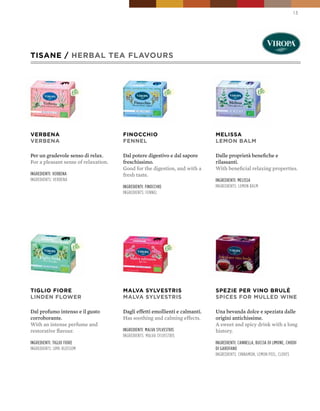 13




TISANE / HERbAL TEA FLAVOURS




VERbENA                               FINOCCHIO                              MELISSA
VERbENA                               FENNEL                                 LEMON bALM

Per un gradevole senso di relax.      Dal potere digestivo e dal sapore      Dalle proprietà benefiche e
For a pleasant sense of relaxation.   freschissimo.                          rilassanti.
                                      Good for the digestion, and with a     With beneficial relaxing properties.
ingredienti: verBena                  fresh taste.
ingredients: verBena                                                         ingredienti: melissa
                                      ingredienti: finocchio                 ingredients: lemon Balm
                                      ingredients: fennel




TIGLIO FIORE                          MALVA SYLVESTRIS                       SpEZIE pER VINO bRULÈ
LINDEN FLOWER                         MALVA SYLVESTRIS                       SpICES FOR MULLED WINE

Dal profumo intenso e il gusto        Dagli effetti emollienti e calmanti.   Una bevanda dolce e speziata dalle
corroborante.                         Has soothing and calming effects.      origini antichissime.
With an intense perfume and                                                  A sweet and spicy drink with a long
restorative flavour.                  ingredienti: malva sylvestris          history.
                                      ingredients: malva sylvestris
ingredienti: tiglio fiore                                                    ingredienti: cannella, Buccia di limone, chiodi
ingredients: lime-Blossom                                                    di garofano
                                                                             ingredients: cinnamon, lemon peel, cloves
 