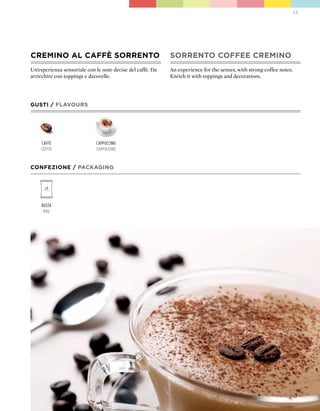 17




CREMINO AL CAFFÈ SORRENTO                                   SORRENTO COFFEE CREMINO
Un’esperienza sensoriale con le note decise del caffè. Da   An experience for the senses, with strong coffee notes.
arricchire con toppings e decorelle.                        Enrich it with toppings and decorations.




GUSTI / FLAVOURS




    caffè                    cappuccino
    coffee                   cappuccino


CONFEZIONE / pACkAGING




     Busta
      Bag
 
