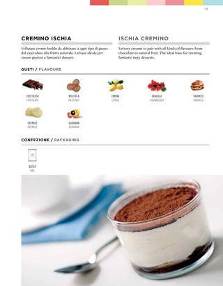 19




CREMINO ISCHIA                                                  ISCHIA CREMINO
Vellutate creme fredde da abbinare a ogni tipo di gusto:        Velvety creams to pair with all kinds of flavours: from
dal cioccolato alla frutta naturale. La base ideale per         chocolate to natural fruit. The ideal base for creating
creare gustosi e fantastici dessert.                            fantastic tasty desserts.


GUSTI / FLAVOURS




   cioccolata                 nocciola                     limone                     fragola                    tiramisÚ
   chocolate                  hazelnut                     lemon                    strawBerry                   tiramisÚ




    cremolè                   guaranÁ
    cremolè                   guaranÁ


CONFEZIONE / pACkAGING




     Busta
      Bag
 