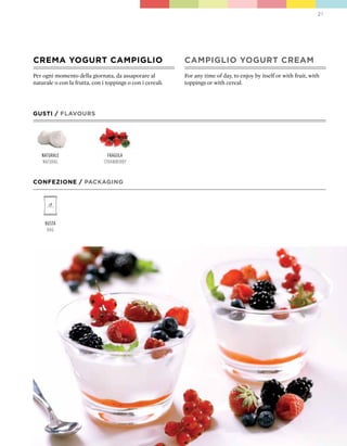 21




CREMA YOGURT CAMpIGLIO                                      CAMpIGLIO YOGURT CREAM
Per ogni momento della giornata, da assaporare al           For any time of day, to enjoy by itself or with fruit, with
naturale o con la frutta, con i toppings o con i cereali.   toppings or with cereal.




GUSTI / FLAVOURS




   naturale                      fragola
   natural                     strawBerry


CONFEZIONE / pACkAGING




     Busta
      Bag
 