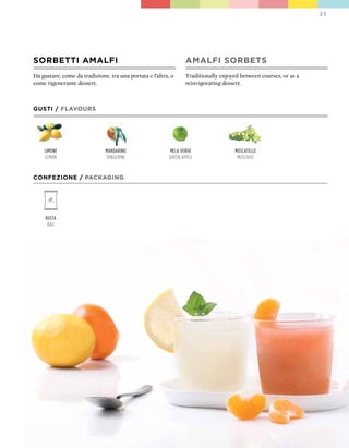 23




SORbETTI AMALFI                                                  AMALFI SORbETS
Da gustare, come da tradizione, tra una portata e l’altra, o     Traditionally enjoyed between courses, or as a
come rigenerante dessert.                                        reinvigorating dessert.



GUSTI / FLAVOURS




    limone                    mandarino                   mela verde                 moscatello
    lemon                     tangerine                   green apple                 muscatel


CONFEZIONE / pACkAGING




     Busta
      Bag
 