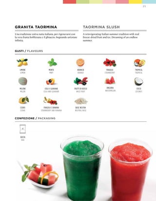 25




GRANITA TAORMINA                                                     TAORMINA SLUSH
Una tradizione estiva tutta italiana, per rigenerarsi con            A reinvigorating Italian summer tradition with real
la vera frutta liofilizzata e il ghiaccio. Sognando un’estate        freeze-dried fruit and ice. Dreaming of an endless
infinita.                                                            summer.



GUSTI / FLAVOURS




    limone                       menta                          arancia                   fragola                   tropical
    lemon                         mint                          orange                  strawBerry                  tropical




    melone                   cola e guaranà               frutti di Bosco                 anguria                    cocco
    melon                   cola and guaranà                wild fruit                   watermelon                 coconut




     cedro                  fragola e Banana              Base neutra
     cedar               strawBerry and Banana            neutral Base


CONFEZIONE / pACkAGING




     Busta
      Bag
 