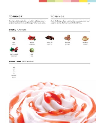 37




TOppINGS                                                           TOppINGS
Solo i prodotti migliori per arricchire gelati, cremini e          Only the best products to enrich ice creams, cremini and
yogurt. Anche come tocco finale per le bevande calde.              yogurts. Also as the final touch for hot drinks.



GUSTI / FLAVOURS




     caffè                      fragola                     cioccolato                 nocciola                  caramello
     coffee                   strawBerry                    chocolate                  hazelnut                   caramel




 frutti di Bosco                 kiwi
   wild fruit                    kiwi


CONFEZIONE / pACkAGING




   Bottiglia
    Bottle
 