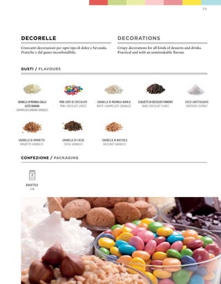 39




    DECORELLE                                                            DECORATIONS
    Croccanti decorazioni per ogni tipo di dolce e bevanda.              Crispy decorations for all kinds of desserts and drinks.
    Pratiche e dal gusto inconfondibile.                                 Practical and with an unmistakable flavour.



    GUSTI / FLAVOURS




 granella di meringa gialla   mini lenti di cioccolato   granella di meringa Bianca   scagliette di cioccolato fondente   cocco grattuggiato
       gusto Banana           mini chocolate lenses      white caramelized granules      dark chocolate flakes             shredded coconut
caramelized Banana granules




  granella di amaretto          granella di cacao            granella di nocciola
   amaretto granules             cocoa granules               hazelnut granules



    CONFEZIONE / pACkAGING




        Barattolo
           can
 