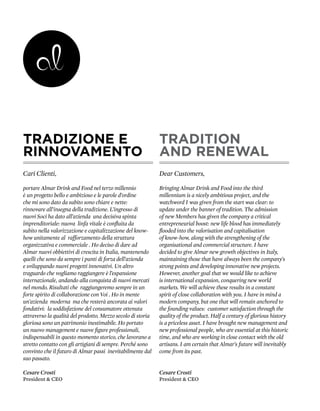 TRADIZIONE E                                                 TRADITION
RINNOVAMENTO                                                 AND RENEWAL
Cari Clienti,                                                Dear Customers,

portare Almar Drink and Food nel terzo millennio             Bringing Almar Drink and Food into the third
è un progetto bello e ambizioso e le parole d’ordine         millennium is a nicely ambitious project, and the
che mi sono dato da subito sono chiare e nette:              watchword I was given from the start was clear: to
rinnovare all’insegna della tradizione. L’ingresso di        update under the banner of tradition. The admission
nuovi Soci ha dato all’azienda una decisiva spinta           of new Members has given the company a critical
imprenditoriale: nuova linfa vitale è confluita da           entrepreneurial boost: new life blood has immediately
subito nella valorizzazione e capitalizzazione del know-     flooded into the valorisation and capitalisation
how unitamente al rafforzamento della struttura              of know-how, along with the strengthening of the
organizzativa e commerciale . Ho deciso di dare ad           organisational and commercial structure. I have
Almar nuovi obbiettivi di crescita in Italia, mantenendo     decided to give Almar new growth objectives in Italy,
quelli che sono da sempre i punti di forza dell’azienda      maintaining those that have always been the company’s
e sviluppando nuovi progetti innovativi. Un altro            strong points and developing innovative new projects.
traguardo che vogliamo raggiungere è l’espansione            However, another goal that we would like to achieve
internazionale, andando alla conquista di nuovi mercati      is international expansion, conquering new world
nel mondo. Risultati che raggiungeremo sempre in un          markets. We will achieve these results in a constant
forte spirito di collaborazione con Voi . Ho in mente        spirit of close collaboration with you. I have in mind a
un’azienda moderna ma che resterà ancorata ai valori         modern company, but one that will remain anchored to
fondativi: la soddisfazione del consumatore ottenuta         the founding values: customer satisfaction through the
attraverso la qualità del prodotto. Mezzo secolo di storia   quality of the product. Half a century of glorious history
gloriosa sono un patrimonio inestimabile. Ho portato         is a priceless asset. I have brought new management and
un nuovo management e nuove figure professionali,            new professional people, who are essential at this historic
indispensabili in questo momento storico, che lavorano a     time, and who are working in close contact with the old
stretto contatto con gli artigiani di sempre. Perché sono    artisans. I am certain that Almar’s future will inevitably
convinto che il futuro di Almar passi inevitabilmente dal    come from its past.
suo passato.

Cesare Crosti                                                Cesare Crosti
President & CEO                                              President & CEO
 