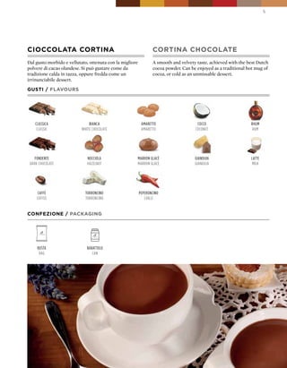 5




CIOCCOLATA CORTINA                                               CORTINA CHOCOLATE
Dal gusto morbido e vellutato, ottenuta con la migliore          A smooth and velvety taste, achieved with the best Dutch
polvere di cacao olandese. Si può gustare come da                cocoa powder. Can be enjoyed as a traditional hot mug of
tradizione calda in tazza, oppure fredda come un                 cocoa, or cold as an unmissable dessert.
irrinunciabile dessert.

GUSTI / FLAVOURS




    classica                   Bianca                      amaretto                   cocco                     rhum
     classic               white chocolate                 amaretto                  coconut                     rum




    fondente                  nocciola                marron glacè                   gianduia                   latte
 dark chocolate               hazelnut                marron glacè                   gianduja                   milk




     caffè                   torroncino                   peperoncino
     coffee                  torroncino                      chilli


CONFEZIONE / pACkAGING




     Busta                    Barattolo
      Bag                        can
 