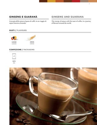 7




GINSENG E GUARANà                                            GINSENG AND GUARANA
L’energia della natura al gusto di caffè, in un viaggio di   The energy of nature with the taste of coffee, in a journey
sapori intorno al mondo.                                     of flavours around the world.



GUSTI / FLAVOURS




   guaranÁ                      ginseng
   guaranÁ                      ginseng



CONFEZIONE / pACkAGING




     Busta
      Bag
 