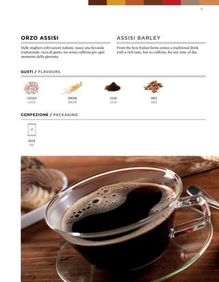 9




ORZO ASSISI                                                    ASSISI bARLEY
Dalle migliori coltivazioni italiane, nasce una bevanda        From the best Italian farms comes a traditional drink
tradizionale, ricca di gusto, ma senza caffeina per ogni       with a rich taste, but no caffeine, for any time of day.
momento della giornata.



GUSTI / FLAVOURS




    classico                   ginseng                     cacao                      anice
     classic                   ginseng                     cocoa                      anise


CONFEZIONE / pACkAGING




     Busta
      Bag
 