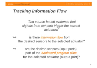 Tracking Information Flow

           “find source based evidence that
       signals from sensors trigger the correct
                       actuators”

            is there information flow from
     the desired sensors to the selected actuator?

         are the desired sensors (input ports)
          part of the backward program slice
        for the selected actuator (output port)?

                                                     10
 
