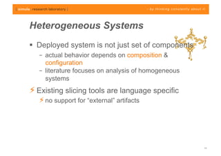 Heterogeneous Systems
  Deployed system is not just set of components
   –  actual behavior depends on composition &
      configuration
   –  literature focuses on analysis of homogeneous
      systems
⚡ Existing slicing tools are language specific
   ⚡ no support for “external” artifacts




                                                      11
 