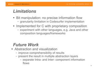 Limitations
   Bit manipulation: no precise information flow
    –  granularity limitation in Codesurfer implementation
   Implemented for C with proprietary composition
    –  experiment with other languages, e.g. Java and other
       composition languages/frameworks



 Future Work
  Abstraction and visualization
   –  improve comprehensibility of results
   –  present the result in multiple abstraction layers
       –  separate Intra- and Inter- component information
          flows
                                                              24
 