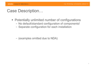 Case Description…

    Potentially unlimited number of configurations
    –  No default/standard configuration of components!
    –  Separate configuration for each installation



    –  (examples omitted due to NDA)




                                                          7
 