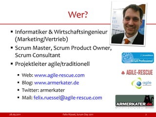 Wer?
 Informatiker & Wirtschaftsingenieur
  (Marketing/Vertrieb)
 Scrum Master, Scrum Product Owner,
  Scrum Consultant
 Projektleiter agile/traditionell
            Web: www.agile-rescue.com
            Blog: www.armerkater.de
            Twitter: armerkater
            Mail: felix.ruessel@agile-rescue.com


28.09.2011                     Felix Rüssel, Scrum Day 2011   2
 