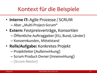 Kontext für die Beispiele
• Interne IT: Agile Prozesse / SCRUM
      – Aber „Multi-Project-Scrum“
• Extern: Festpreisverträge, Konsortien
      – Öffentliche Auftraggeber (EU, Bund, Länder)
      – Konzernkunden, Mittelstand
• Rolle/Aufgabe: Konkretes Projekt
      – Projektleiter (Außenwirkung)
      – Scrum Product Owner (Innenwirkung)
      – (Scrum Master)

28.09.2011             Felix Rüssel, Scrum Day 2011   20
 