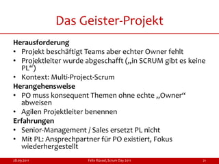 Das Geister-Projekt
Herausforderung
• Projekt beschäftigt Teams aber echter Owner fehlt
• Projektleiter wurde abgeschafft („in SCRUM gibt es keine
  PL“)
• Kontext: Multi-Project-Scrum
Herangehensweise
• PO muss konsequent Themen ohne echte „Owner“
  abweisen
• Agilen Projektleiter benennen
Erfahrungen
• Senior-Management / Sales ersetzt PL nicht
• Mit PL: Ansprechpartner für PO existiert, Fokus
  wiederhergestellt
28.09.2011            Felix Rüssel, Scrum Day 2011       21
 