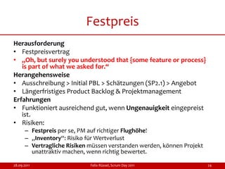 Festpreis
Herausforderung
• Festpreisvertrag
• „Oh, but surely you understood that {some feature or process}
   is part of what we asked for.“
Herangehensweise
• Ausschreibung > Initial PBL > Schätzungen (SP2.1) > Angebot
• Längerfristiges Product Backlog & Projektmanagement
Erfahrungen
• Funktioniert ausreichend gut, wenn Ungenauigkeit eingepreist
   ist.
• Risiken:
      – Festpreis per se, PM auf richtiger Flughöhe!
      – „Inventory“: Risiko für Wertverlust
      – Vertragliche Risiken müssen verstanden werden, können Projekt
        unattraktiv machen, wenn richtig bewertet.

28.09.2011                   Felix Rüssel, Scrum Day 2011               24
 