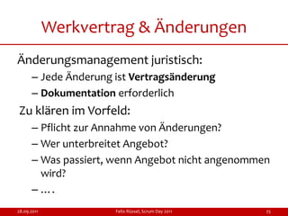 Werkvertrag & Änderungen
Änderungsmanagement juristisch:
      – Jede Änderung ist Vertragsänderung
      – Dokumentation erforderlich
Zu klären im Vorfeld:
      – Pflicht zur Annahme von Änderungen?
      – Wer unterbreitet Angebot?
      – Was passiert, wenn Angebot nicht angenommen
        wird?
      – ….
28.09.2011            Felix Rüssel, Scrum Day 2011   25
 