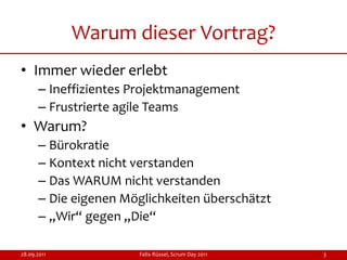 Warum dieser Vortrag?
• Immer wieder erlebt
      – Ineffizientes Projektmanagement
      – Frustrierte agile Teams
• Warum?
      – Bürokratie
      – Kontext nicht verstanden
      – Das WARUM nicht verstanden
      – Die eigenen Möglichkeiten überschätzt
      – „Wir“ gegen „Die“

28.09.2011            Felix Rüssel, Scrum Day 2011   3
 