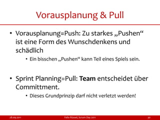 Vorausplanung & Pull
• Vorausplanung=Push: Zu starkes „Pushen“
  ist eine Form des Wunschdenkens und
  schädlich
             • Ein bisschen „Pushen“ kann Teil eines Spiels sein.


• Sprint Planning=Pull: Team entscheidet über
  Committment.
             • Dieses Grundprinzip darf nicht verletzt werden!


28.09.2011                    Felix Rüssel, Scrum Day 2011          30
 