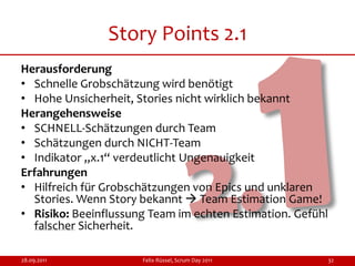 Story Points 2.1
Herausforderung
• Schnelle Grobschätzung wird benötigt
• Hohe Unsicherheit, Stories nicht wirklich bekannt
Herangehensweise
• SCHNELL-Schätzungen durch Team
• Schätzungen durch NICHT-Team
• Indikator „x.1“ verdeutlicht Ungenauigkeit
Erfahrungen
• Hilfreich für Grobschätzungen von Epics und unklaren
  Stories. Wenn Story bekannt  Team Estimation Game!
• Risiko: Beeinflussung Team im echten Estimation. Gefühl
  falscher Sicherheit.

28.09.2011            Felix Rüssel, Scrum Day 2011          32
 