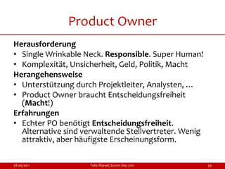 Product Owner
Herausforderung
• Single Wrinkable Neck. Responsible. Super Human!
• Komplexität, Unsicherheit, Geld, Politik, Macht
Herangehensweise
• Unterstützung durch Projektleiter, Analysten, …
• Product Owner braucht Entscheidungsfreiheit
  (Macht!)
Erfahrungen
• Echter PO benötigt Entscheidungsfreiheit.
  Alternative sind verwaltende Stellvertreter. Wenig
  attraktiv, aber häufigste Erscheinungsform.

28.09.2011           Felix Rüssel, Scrum Day 2011      34
 
