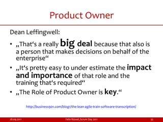 Product Owner
Dean Leffingwell:
• „That‘s a really                 big
                         deal because that also is
  a person that makes decisions on behalf of the
  enterprise“
• „It‘s pretty easy to under estimate the impact
  and importance of that role and the
  training that‘s required“
• „The Role of Product Owner is key.“

             http://business901.com/blog1/the-lean-agile-train-software-transcription/


28.09.2011                             Felix Rüssel, Scrum Day 2011                      35
 