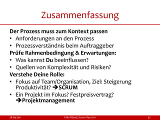 Zusammenfassung
Der Prozess muss zum Kontext passen
• Anforderungen an den Prozess
• Prozessverständnis beim Auftraggeber
Prüfe Rahmenbedingung & Erwartungen:
• Was kannst Du beeinflussen?
• Quellen von Komplexität und Risiken?
Verstehe Deine Rolle:
• Fokus auf Team/Organisation, Ziel: Steigerung
  Produktivität? SCRUM
• Ein Projekt im Fokus? Festpreisvertrag?
  Projektmanagement

28.09.2011           Felix Rüssel, Scrum Day 2011   37
 