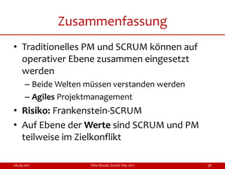 Zusammenfassung
• Traditionelles PM und SCRUM können auf
  operativer Ebene zusammen eingesetzt
  werden
      – Beide Welten müssen verstanden werden
      – Agiles Projektmanagement
• Risiko: Frankenstein-SCRUM
• Auf Ebene der Werte sind SCRUM und PM
  teilweise im Zielkonflikt

28.09.2011           Felix Rüssel, Scrum Day 2011   38
 