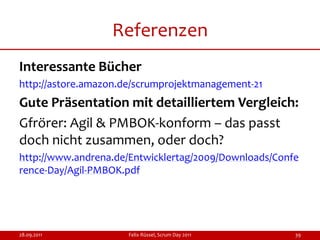 Referenzen
Interessante Bücher
http://astore.amazon.de/scrumprojektmanagement-21
Gute Präsentation mit detailliertem Vergleich:
Gfrörer: Agil & PMBOK-konform – das passt
doch nicht zusammen, oder doch?
http://www.andrena.de/Entwicklertag/2009/Downloads/Confe
rence-Day/Agil-PMBOK.pdf




28.09.2011            Felix Rüssel, Scrum Day 2011     39
 
