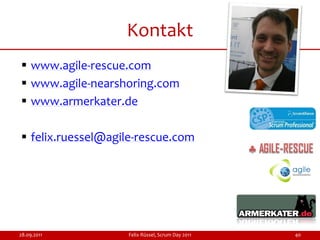 Kontakt
 www.agile-rescue.com
 www.agile-nearshoring.com
 www.armerkater.de

 felix.ruessel@agile-rescue.com




28.09.2011         Felix Rüssel, Scrum Day 2011   40
 