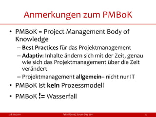 Anmerkungen zum PMBoK
• PMBoK = Project Management Body of
  Knowledge
      – Best Practices für das Projektmanagement
      – Adaptiv: Inhalte ändern sich mit der Zeit, genau
        wie sich das Projektmanagement über die Zeit
        verändert
      – Projektmanagement allgemein– nicht nur IT
• PMBoK ist kein Prozessmodell
• PMBoK != Wasserfall

28.09.2011              Felix Rüssel, Scrum Day 2011       5
 