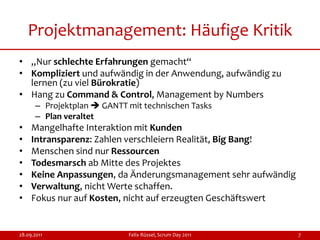 Projektmanagement: Häufige Kritik
• „Nur schlechte Erfahrungen gemacht“
• Kompliziert und aufwändig in der Anwendung, aufwändig zu
  lernen (zu viel Bürokratie)
• Hang zu Command & Control, Management by Numbers
      – Projektplan  GANTT mit technischen Tasks
      – Plan veraltet
•    Mangelhafte Interaktion mit Kunden
•    Intransparenz: Zahlen verschleiern Realität, Big Bang!
•    Menschen sind nur Ressourcen
•    Todesmarsch ab Mitte des Projektes
•    Keine Anpassungen, da Änderungsmanagement sehr aufwändig
•    Verwaltung, nicht Werte schaffen.
•    Fokus nur auf Kosten, nicht auf erzeugten Geschäftswert


28.09.2011                  Felix Rüssel, Scrum Day 2011        7
 