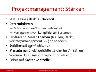Projektmanagement: Stärken
• Status Quo / Rechtssicherheit
• Determinismus
      – Dokumentation/Nachvollziehbarkeit
      – Management von komplizierten Systemen
• Umfassend: Vieler Themen (Risiken, Recht,
  Vertragsmanagement, …) abgedeckt.
• Etablierte Begrifflichkeiten
• Management liebt gefühlte „Sicherheit“ (Zahlen)
• Vereinbarkeit Linie & Projekt thematisiert
• Fokus auf Kostenkontrolle

28.09.2011              Felix Rüssel, Scrum Day 2011   8
 