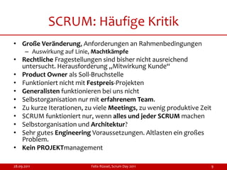 SCRUM: Häufige Kritik
• Große Veränderung, Anforderungen an Rahmenbedingungen
      – Auswirkung auf Linie, Machtkämpfe
• Rechtliche Fragestellungen sind bisher nicht ausreichend
  untersucht. Herausforderung „Mitwirkung Kunde“
• Product Owner als Soll-Bruchstelle
• Funktioniert nicht mit Festpreis-Projekten
• Generalisten funktionieren bei uns nicht
• Selbstorganisation nur mit erfahrenem Team.
• Zu kurze Iterationen, zu viele Meetings, zu wenig produktive Zeit
• SCRUM funktioniert nur, wenn alles und jeder SCRUM machen
• Selbstorganisation und Architektur?
• Sehr gutes Engineering Voraussetzungen. Altlasten ein großes
  Problem.
• Kein PROJEKTmanagement

28.09.2011                  Felix Rüssel, Scrum Day 2011          9
 