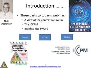 Introduction……..
            • Three parts to today’s webinar:
  Nick         • A view of the context we live in
Obolensky      • The ICCPM
               • Insights into PM2.0

               Context                 ICCPM                    PM2.0




                                          1
                         © Nick@ComplexAdaptiveLeadership.com
 