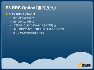 S3 RRS Option（低冗長化）
 S3’s RRS Optionは:
    99.99%の堅牢性
    99.99%の可用性
    年間で0.01%のデータロストの可能性
    単一のDCでのデータロストには耐えられる設計
    コストがStandardよりも安い
 