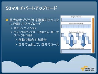 S3マルチパートアップロード

 巨大なオブジェクトを複数のチャンク
 に分割してアップロード
  各チャンク < 5GB
  チャンクがアップロードされたら、単一オ
   ブジェクトに結合
   • 自動で結合する場合
   • 自分でsplitして、自分でコール
 