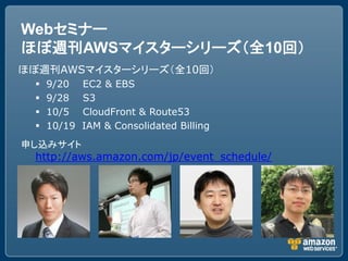 Webセミナー
ほぼ週刊AWSマイスターシリーズ（全10回）
ほぼ週刊AWSマイスターシリーズ（全10回）
    9/20    EC2 & EBS
    9/28    S3
    10/5    CloudFront & Route53
    10/19   IAM & Consolidated Billing
申し込みサイト
 http://aws.amazon.com/jp/event_schedule/
 