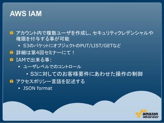 AWS IAM

 アカウント内で複数ユーザを作成し、セキュリティクレデンシャルや
 権限を付与する事が可能
  S3のバケットにオブジェクトのPUT/LIST/GETなど
 詳細は第4回セミナーにて！
 IAMで出来る事:
  ユーザレベルでのコントロール
    • S3に対してのお客様要件にあわせた操作の制御
 アクセスポリシー言語を記述する
  JSON format
 