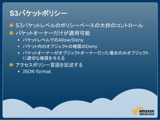 S3バケットポリシー
 S3バケットレベルのポリシーベースの大枠のコントロール
 バケットオーナーだけが適用可能
  バケットレベルでのAllow/Deny
  バケット内のオブジェクトの権限のDeny
  バケットオーナーがオブジェクトオーナーだった場合のみオブジェクト
   に適切な権限を与える
 アクセスポリシー言語を記述する
  JSON format
 